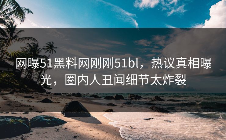 网曝51黑料网刚刚51bl，热议真相曝光，圈内人丑闻细节太炸裂