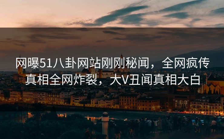网曝51八卦网站刚刚秘闻，全网疯传真相全网炸裂，大V丑闻真相大白