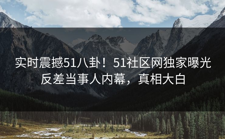 实时震撼51八卦！51社区网独家曝光反差当事人内幕，真相大白