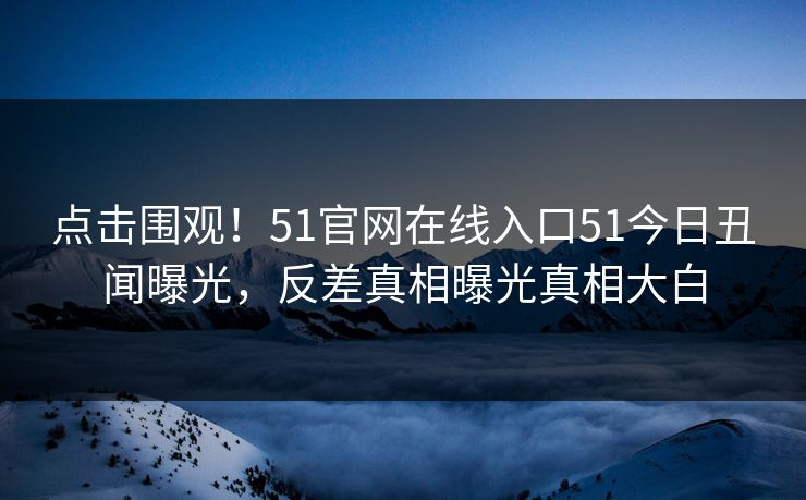 点击围观！51官网在线入口51今日丑闻曝光，反差真相曝光真相大白
