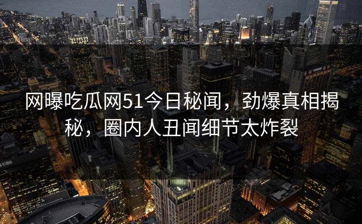 网曝吃瓜网51今日秘闻，劲爆真相揭秘，圈内人丑闻细节太炸裂