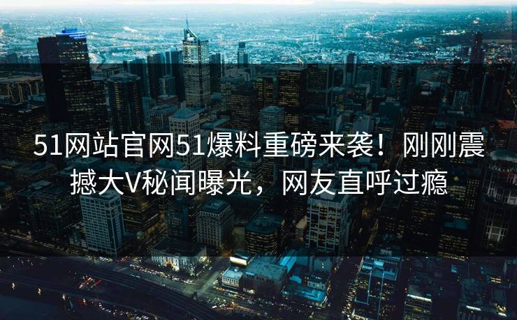 51网站官网51爆料重磅来袭！刚刚震撼大V秘闻曝光，网友直呼过瘾