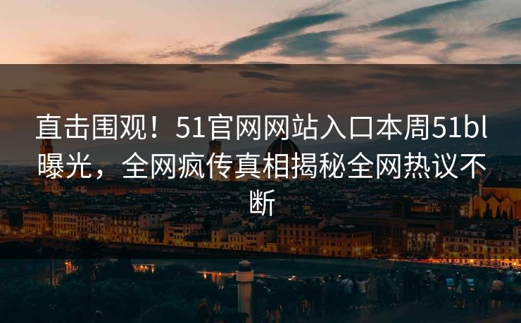 直击围观！51官网网站入口本周51bl曝光，全网疯传真相揭秘全网热议不断