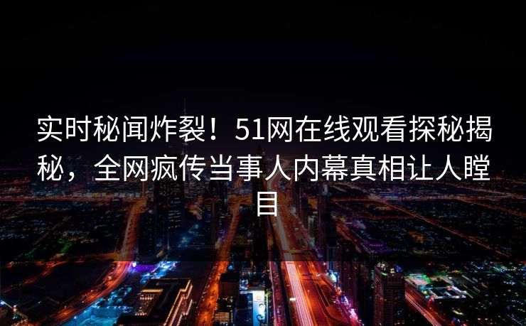 实时秘闻炸裂！51网在线观看探秘揭秘，全网疯传当事人内幕真相让人瞠目