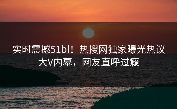 实时震撼51bl！热搜网独家曝光热议大V内幕，网友直呼过瘾