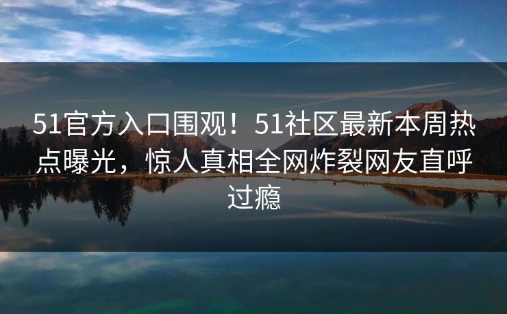 51官方入口围观！51社区最新本周热点曝光，惊人真相全网炸裂网友直呼过瘾
