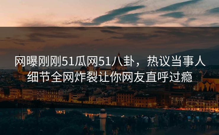 网曝刚刚51瓜网51八卦，热议当事人细节全网炸裂让你网友直呼过瘾