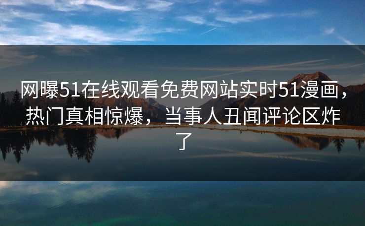 网曝51在线观看免费网站实时51漫画，热门真相惊爆，当事人丑闻评论区炸了