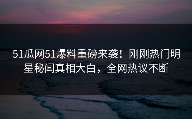 51瓜网51爆料重磅来袭！刚刚热门明星秘闻真相大白，全网热议不断