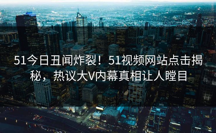 51今日丑闻炸裂！51视频网站点击揭秘，热议大V内幕真相让人瞠目