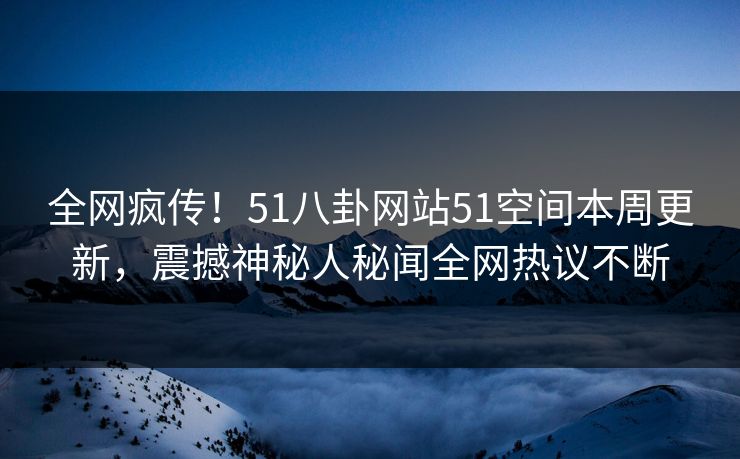 全网疯传！51八卦网站51空间本周更新，震撼神秘人秘闻全网热议不断