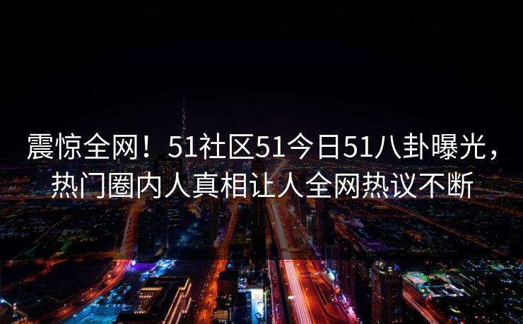 震惊全网！51社区51今日51八卦曝光，热门圈内人真相让人全网热议不断
