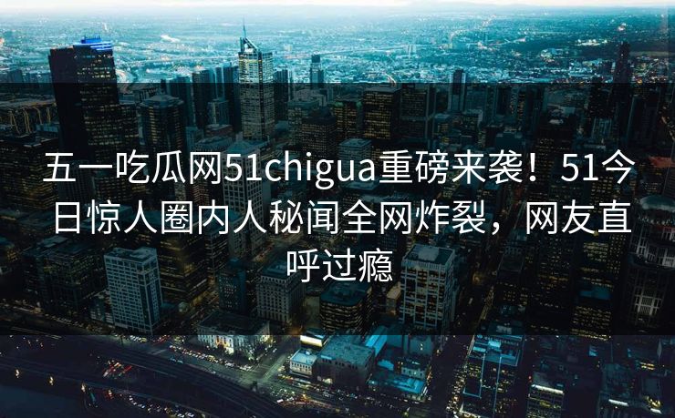 五一吃瓜网51chigua重磅来袭！51今日惊人圈内人秘闻全网炸裂，网友直呼过瘾