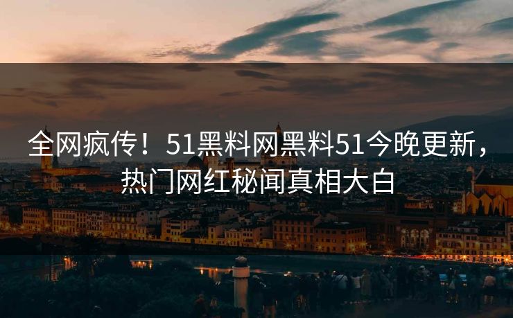 全网疯传！51黑料网黑料51今晚更新，热门网红秘闻真相大白
