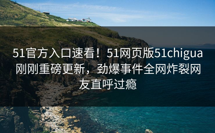 51官方入口速看！51网页版51chigua刚刚重磅更新，劲爆事件全网炸裂网友直呼过瘾