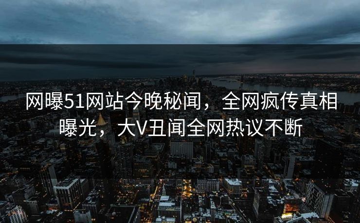 网曝51网站今晚秘闻，全网疯传真相曝光，大V丑闻全网热议不断