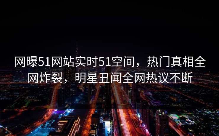 网曝51网站实时51空间，热门真相全网炸裂，明星丑闻全网热议不断