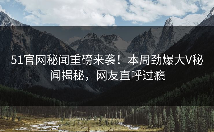 51官网秘闻重磅来袭！本周劲爆大V秘闻揭秘，网友直呼过瘾