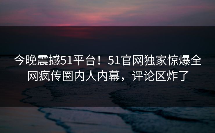 今晚震撼51平台！51官网独家惊爆全网疯传圈内人内幕，评论区炸了