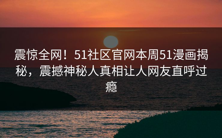 震惊全网！51社区官网本周51漫画揭秘，震撼神秘人真相让人网友直呼过瘾
