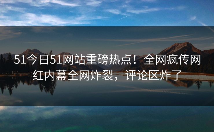 51今日51网站重磅热点！全网疯传网红内幕全网炸裂，评论区炸了