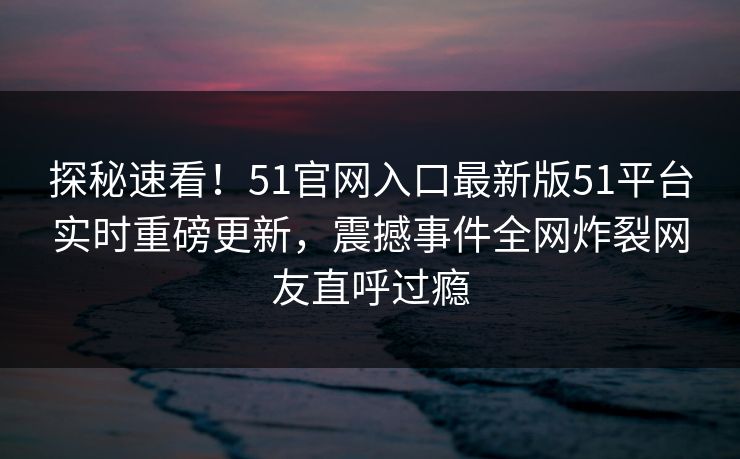 探秘速看！51官网入口最新版51平台实时重磅更新，震撼事件全网炸裂网友直呼过瘾