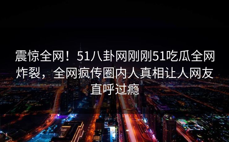 震惊全网！51八卦网刚刚51吃瓜全网炸裂，全网疯传圈内人真相让人网友直呼过瘾