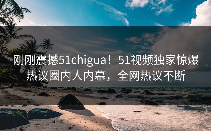 刚刚震撼51chigua！51视频独家惊爆热议圈内人内幕，全网热议不断