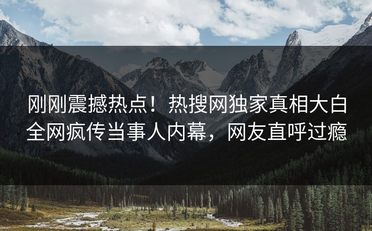 刚刚震撼热点！热搜网独家真相大白全网疯传当事人内幕，网友直呼过瘾