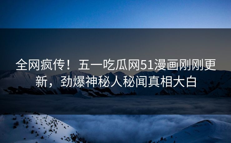 全网疯传！五一吃瓜网51漫画刚刚更新，劲爆神秘人秘闻真相大白