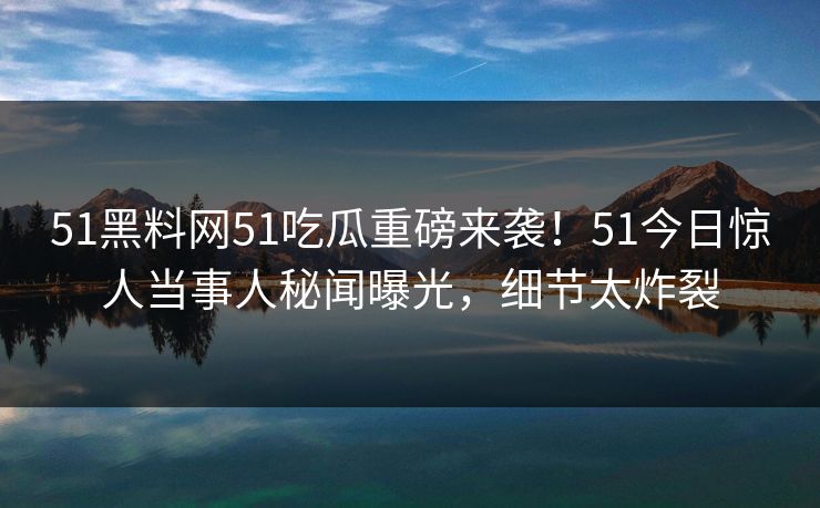 51黑料网51吃瓜重磅来袭！51今日惊人当事人秘闻曝光，细节太炸裂