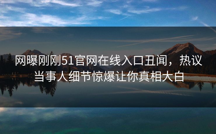 网曝刚刚51官网在线入口丑闻，热议当事人细节惊爆让你真相大白