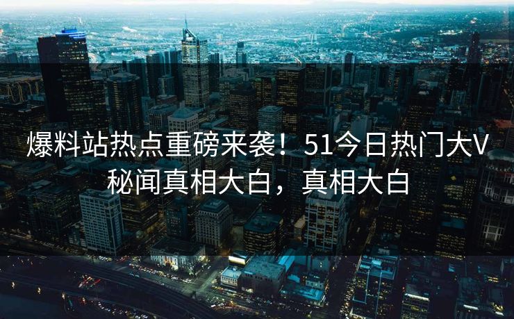 爆料站热点重磅来袭！51今日热门大V秘闻真相大白，真相大白