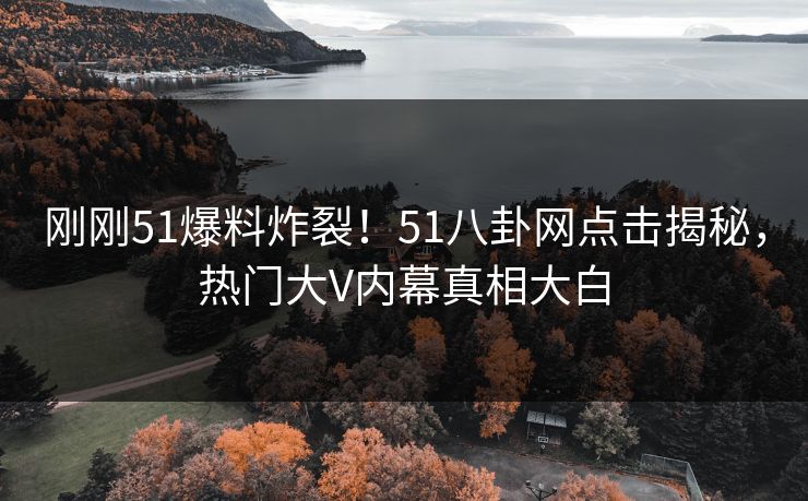 刚刚51爆料炸裂！51八卦网点击揭秘，热门大V内幕真相大白