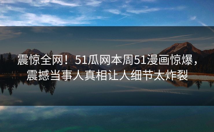 震惊全网！51瓜网本周51漫画惊爆，震撼当事人真相让人细节太炸裂