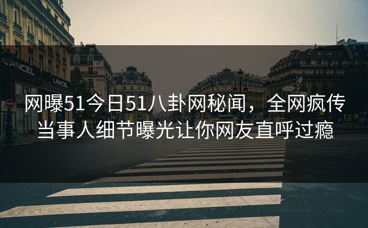 网曝51今日51八卦网秘闻，全网疯传当事人细节曝光让你网友直呼过瘾