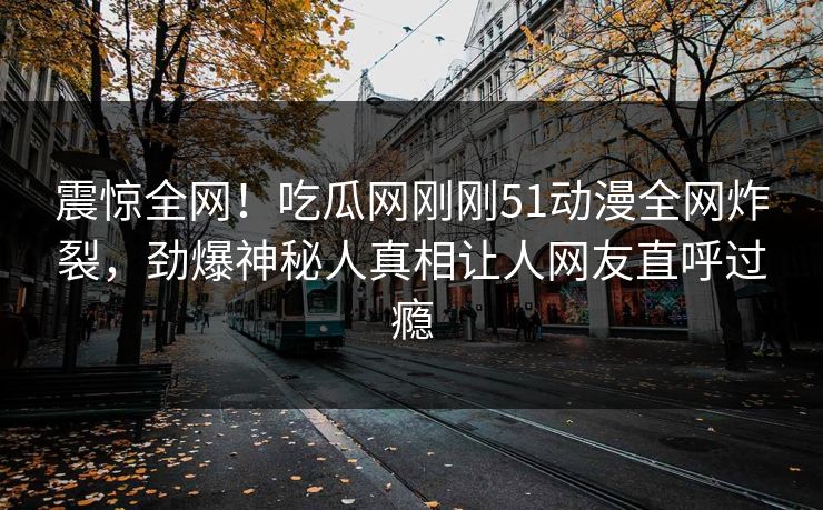 震惊全网！吃瓜网刚刚51动漫全网炸裂，劲爆神秘人真相让人网友直呼过瘾