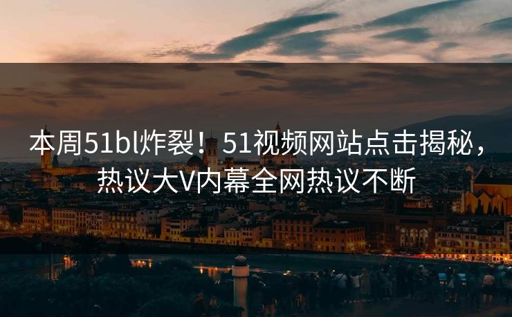 本周51bl炸裂！51视频网站点击揭秘，热议大V内幕全网热议不断