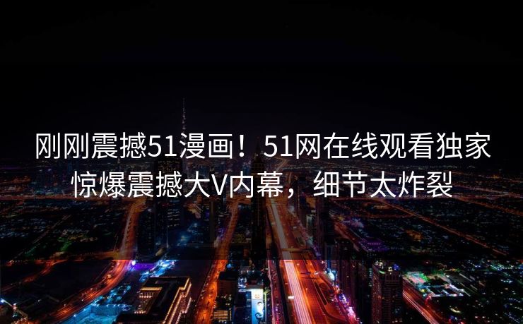 刚刚震撼51漫画！51网在线观看独家惊爆震撼大V内幕，细节太炸裂