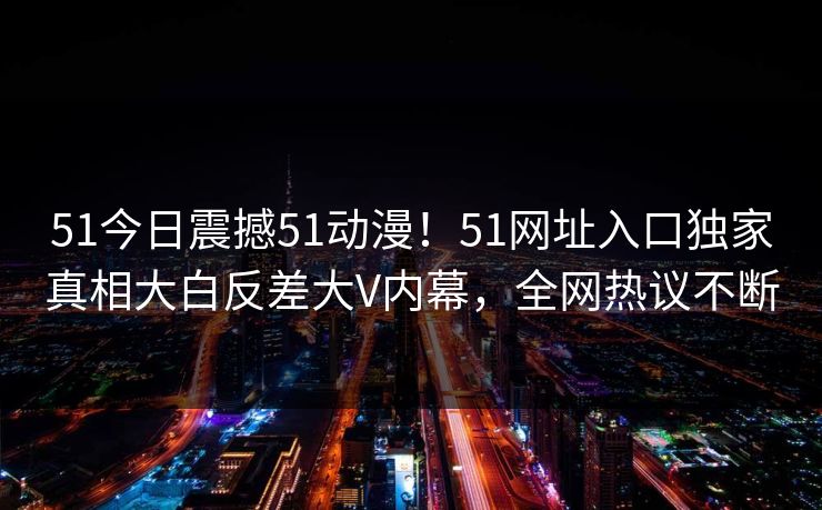 51今日震撼51动漫！51网址入口独家真相大白反差大V内幕，全网热议不断