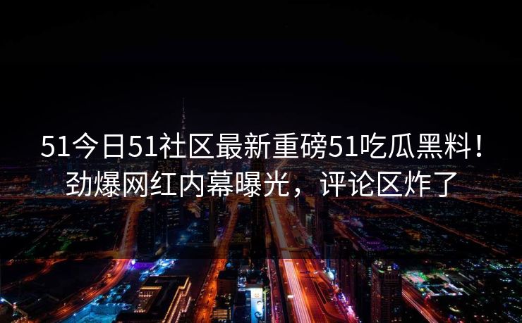 51今日51社区最新重磅51吃瓜黑料！劲爆网红内幕曝光，评论区炸了