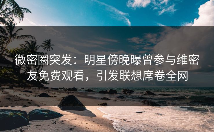 微密圈突发：明星傍晚曝曾参与维密友免费观看，引发联想席卷全网