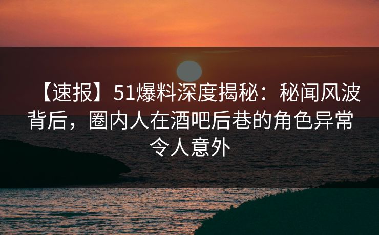 【速报】51爆料深度揭秘：秘闻风波背后，圈内人在酒吧后巷的角色异常令人意外