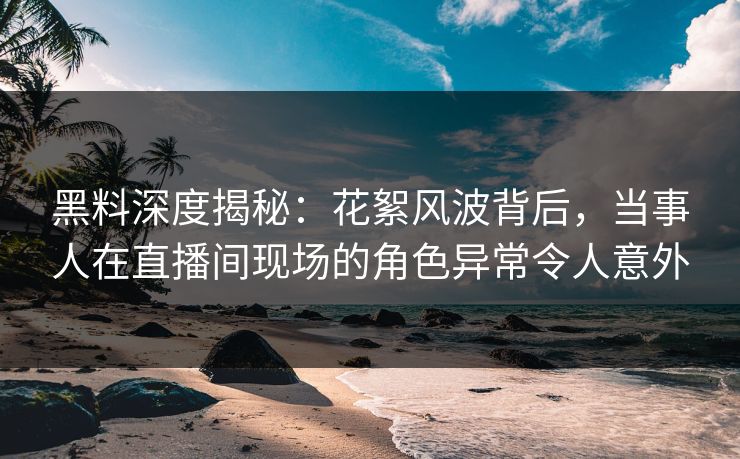 黑料深度揭秘：花絮风波背后，当事人在直播间现场的角色异常令人意外