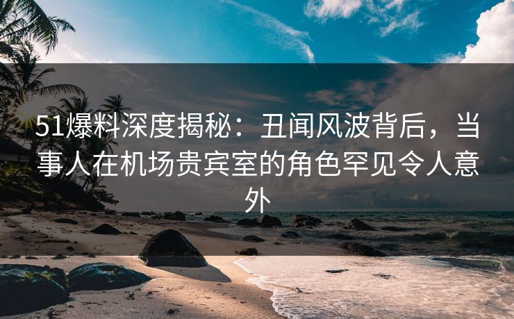 51爆料深度揭秘：丑闻风波背后，当事人在机场贵宾室的角色罕见令人意外