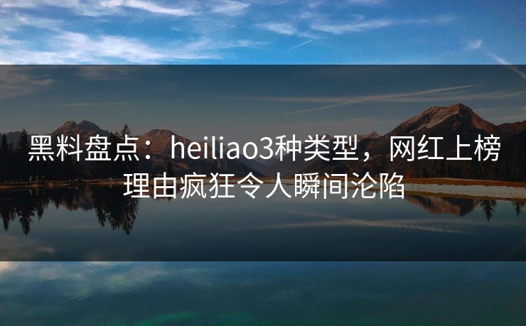 黑料盘点：heiliao3种类型，网红上榜理由疯狂令人瞬间沦陷