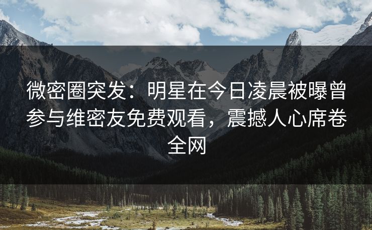 微密圈突发：明星在今日凌晨被曝曾参与维密友免费观看，震撼人心席卷全网