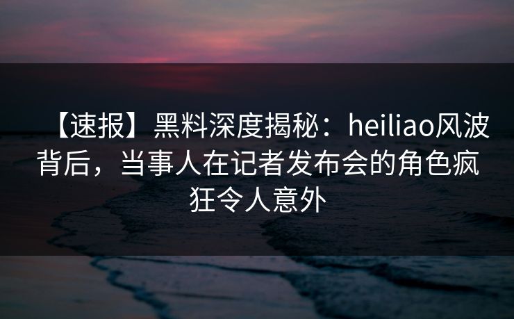 【速报】黑料深度揭秘：heiliao风波背后，当事人在记者发布会的角色疯狂令人意外