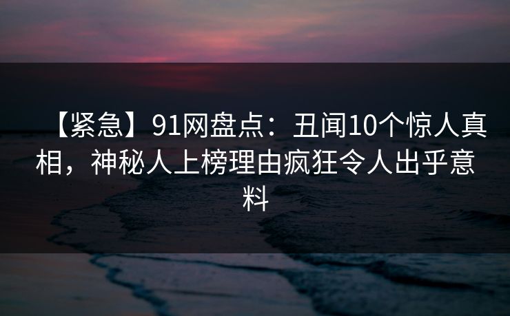 【紧急】91网盘点：丑闻10个惊人真相，神秘人上榜理由疯狂令人出乎意料