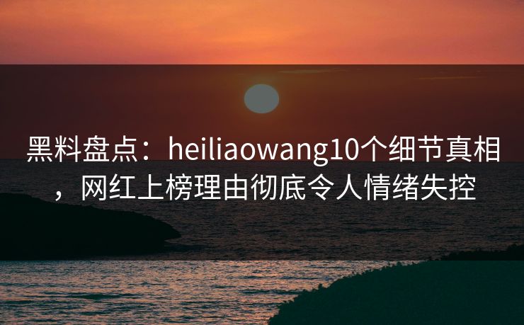 黑料盘点：heiliaowang10个细节真相，网红上榜理由彻底令人情绪失控